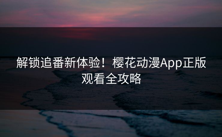 解锁追番新体验！樱花动漫App正版观看全攻略