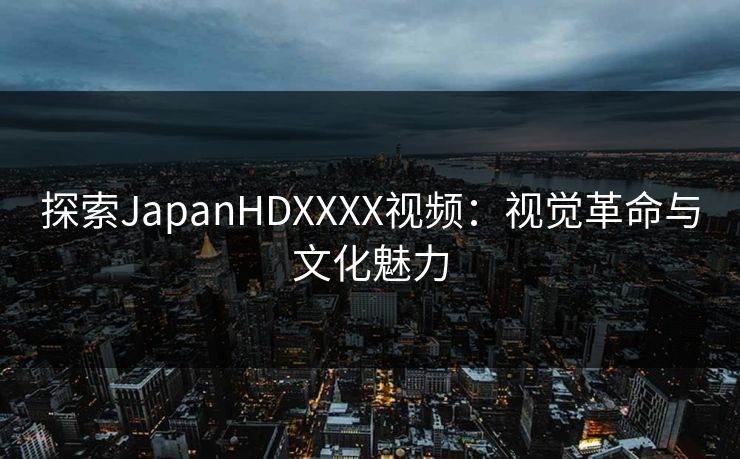 探索JapanHDXXXX视频：视觉革命与文化魅力