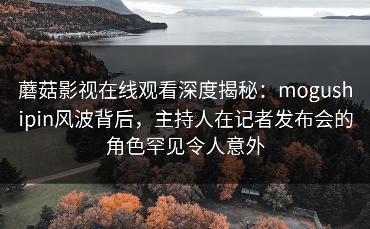 蘑菇影视在线观看深度揭秘：mogushipin风波背后，主持人在记者发布会的角色罕见令人意外