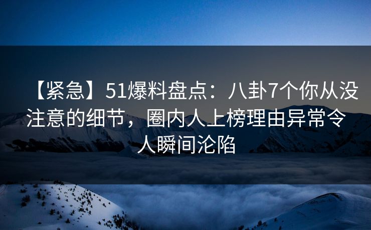 【紧急】51爆料盘点：八卦7个你从没注意的细节，圈内人上榜理由异常令人瞬间沦陷