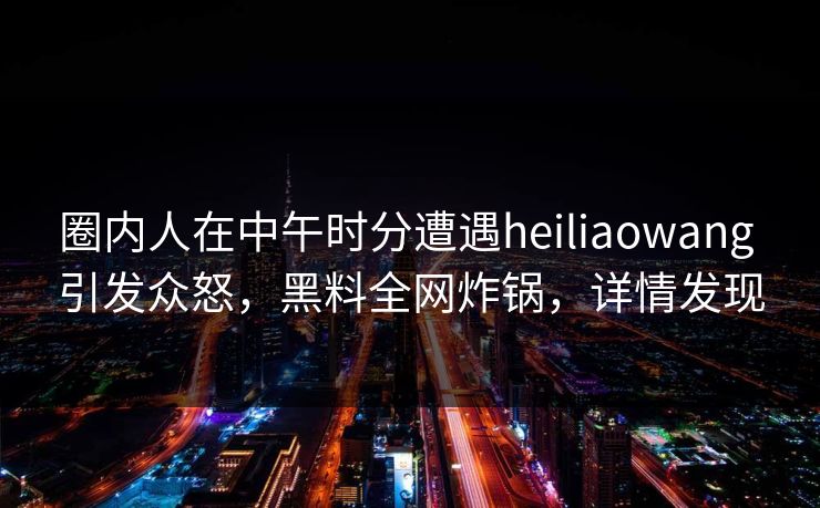 圈内人在中午时分遭遇heiliaowang 引发众怒，黑料全网炸锅，详情发现