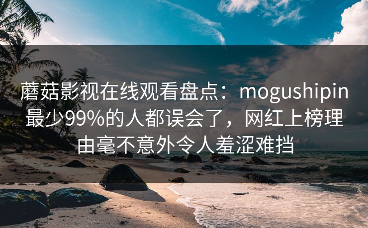 蘑菇影视在线观看盘点：mogushipin最少99%的人都误会了，网红上榜理由毫不意外令人羞涩难挡