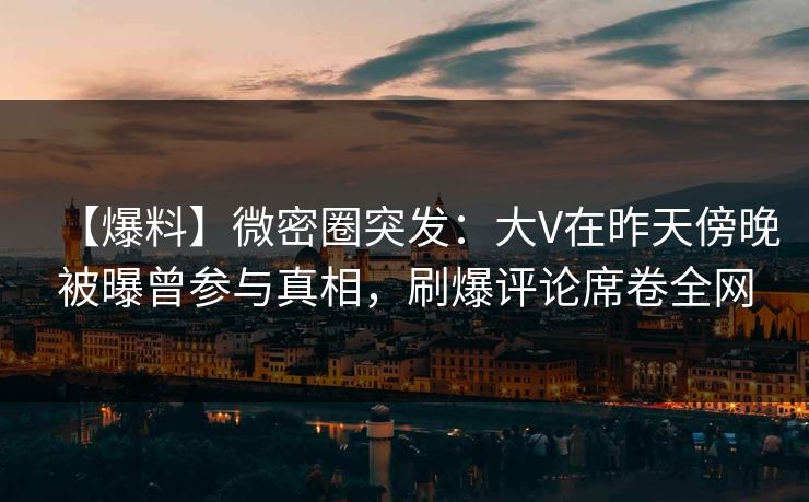 【爆料】微密圈突发：大V在昨天傍晚被曝曾参与真相，刷爆评论席卷全网