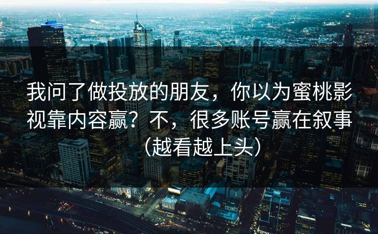 我问了做投放的朋友,你以为蜜桃影视靠内容赢?不,很多账号赢在叙事(越看越上头) 我问了做投放的朋友,你以为蜜桃影视靠内容赢?不,很多账号赢在叙事(越看越上头)