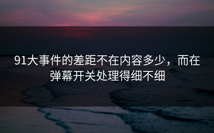 91大事件的差距不在内容多少，而在弹幕开关处理得细不细