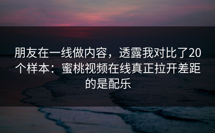朋友在一线做内容，透露我对比了20个样本：蜜桃视频在线真正拉开差距的是配乐